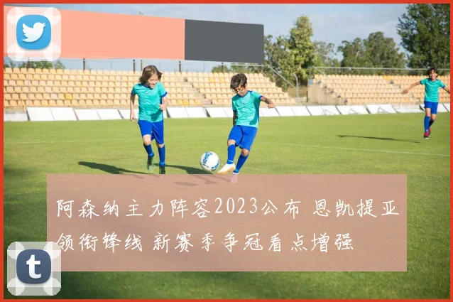 阿森纳主力阵容2023公布 恩凯提亚领衔锋线 新赛季争冠看点增强