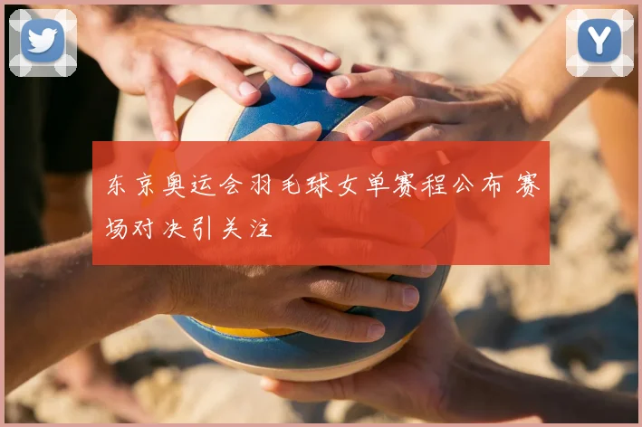 东京奥运会羽毛球女单赛程公布 赛场对决引关注