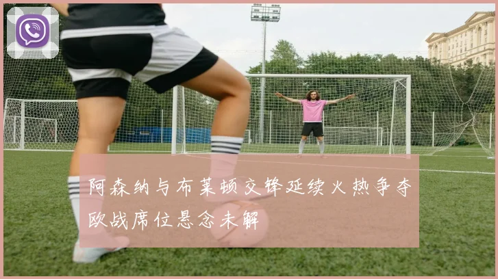 阿森纳与布莱顿交锋延续火热争夺欧战席位悬念未解
