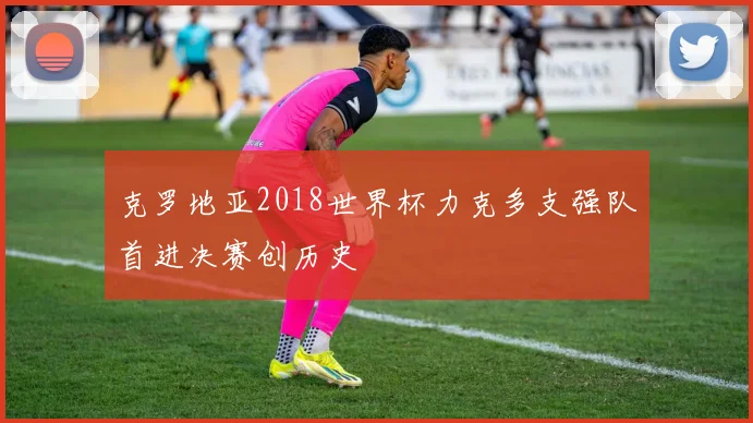 克罗地亚2018世界杯力克多支强队首进决赛创历史