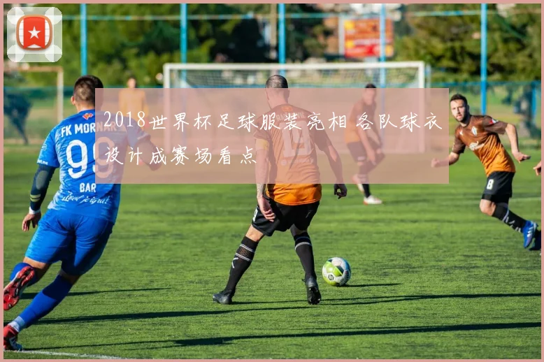 2018世界杯足球服装亮相 各队球衣设计成赛场看点