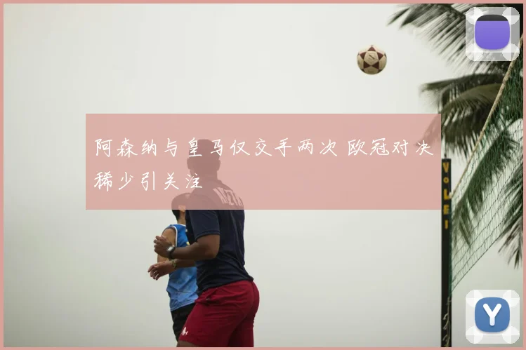 阿森纳与皇马仅交手两次 欧冠对决稀少引关注