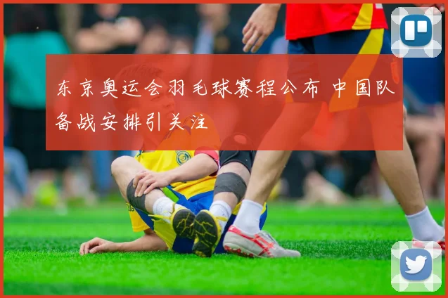 东京奥运会羽毛球赛程公布 中国队备战安排引关注