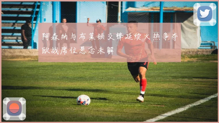 阿森纳与布莱顿交锋延续火热争夺欧战席位悬念未解