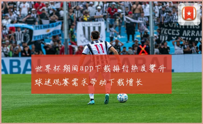 世界杯期间app下载排行热度攀升 球迷观赛需求带动下载增长