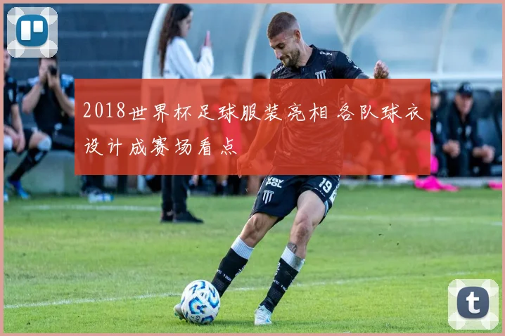 2018世界杯足球服装亮相 各队球衣设计成赛场看点