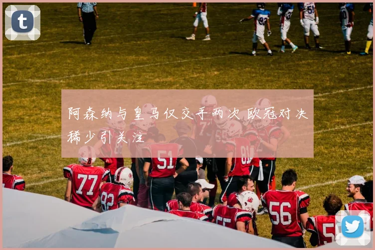 阿森纳与皇马仅交手两次 欧冠对决稀少引关注