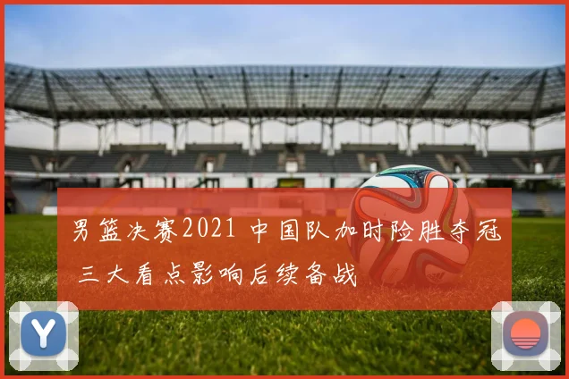 男篮决赛2021 中国队加时险胜夺冠 三大看点影响后续备战