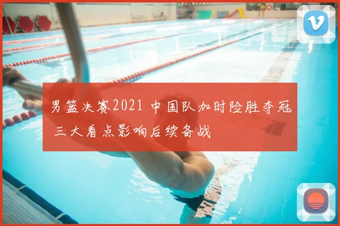 男篮决赛2021 中国队加时险胜夺冠 三大看点影响后续备战