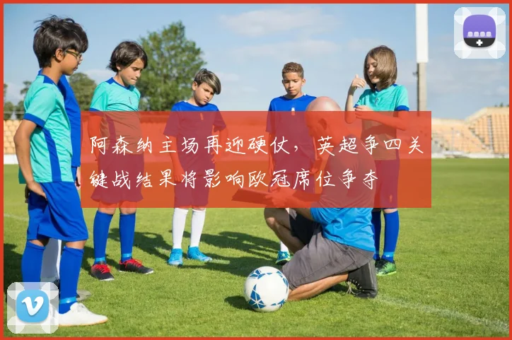 阿森纳主场再迎硬仗，英超争四关键战结果将影响欧冠席位争夺