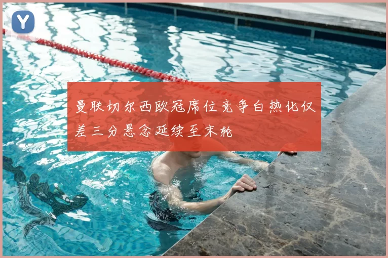 曼联切尔西欧冠席位竞争白热化仅差三分悬念延续至末轮