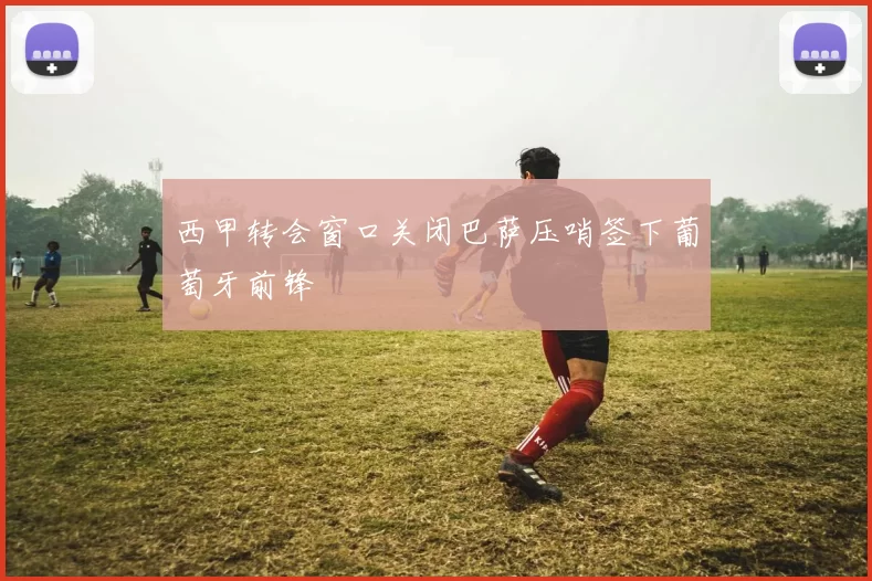 西甲转会窗口关闭巴萨压哨签下葡萄牙前锋