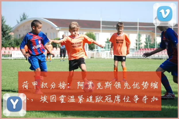 荷甲积分榜：阿贾克斯领先优势缩小，埃因霍温紧追欧冠席位争夺加剧