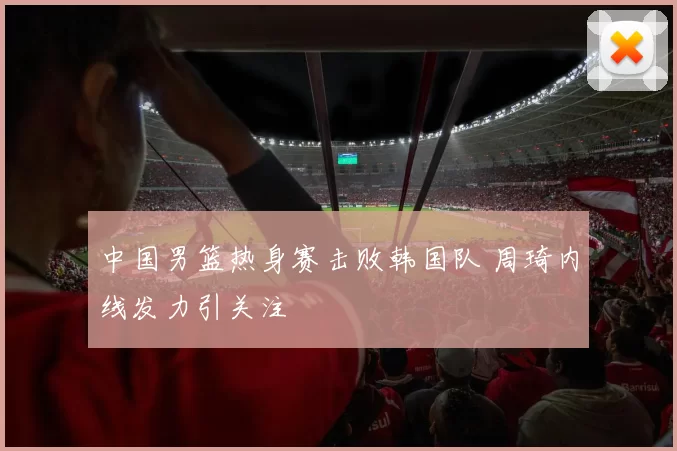 中国男篮热身赛击败韩国队 周琦内线发力引关注