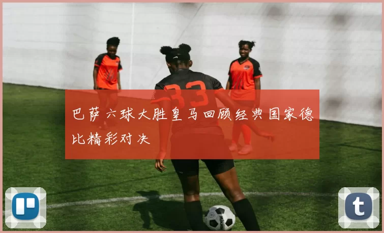 巴萨六球大胜皇马回顾经典国家德比精彩对决