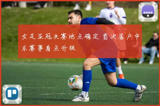 女足亚冠决赛地点确定 首次落户中东赛事看点升级
