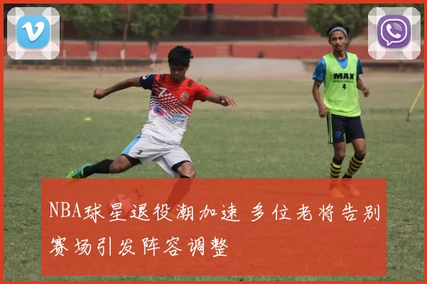 NBA球星退役潮加速 多位老将告别赛场引发阵容调整