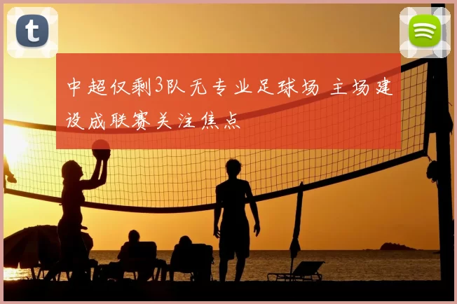 中超仅剩3队无专业足球场 主场建设成联赛关注焦点