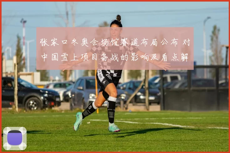 张家口冬奥会场馆赛道布局公布 对中国雪上项目备战的影响及看点解析