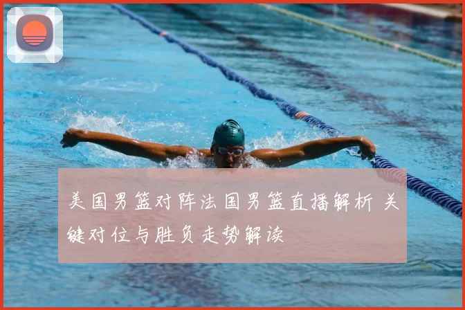 美国男篮对阵法国男篮直播解析 关键对位与胜负走势解读