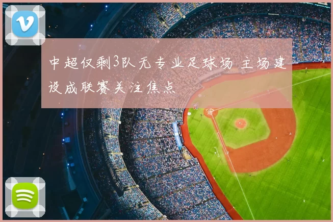 中超仅剩3队无专业足球场 主场建设成联赛关注焦点