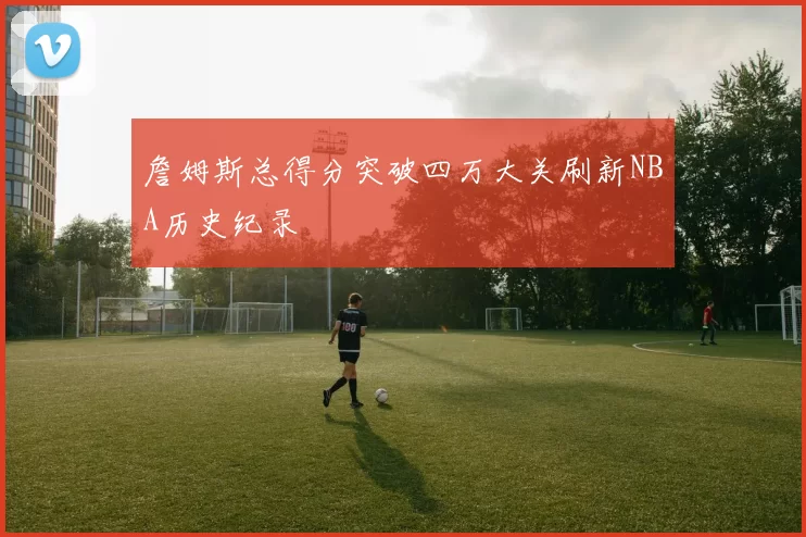 詹姆斯总得分突破四万大关刷新NBA历史纪录