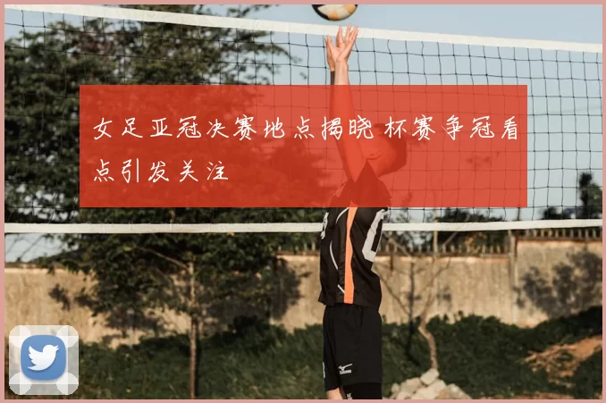 女足亚冠决赛地点揭晓 杯赛争冠看点引发关注