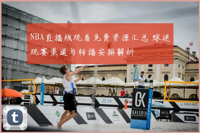 NBA直播线观看免费资源汇总 球迷观赛渠道与转播安排解析