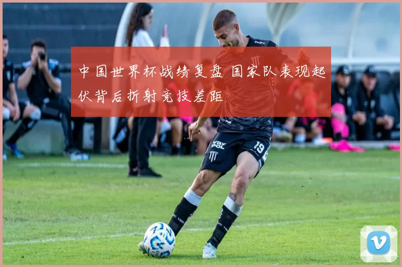 中国世界杯战绩复盘 国家队表现起伏背后折射竞技差距