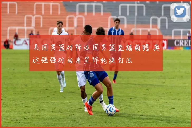 美国男篮对阵法国男篮直播前瞻 奥运强强对话看星阵轮换打法