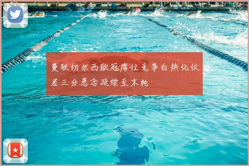 曼联切尔西欧冠席位竞争白热化仅差三分悬念延续至末轮