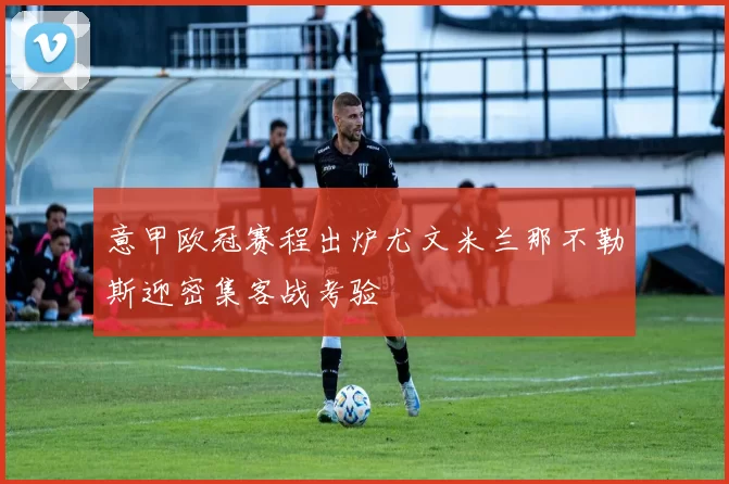 意甲欧冠赛程出炉尤文米兰那不勒斯迎密集客战考验