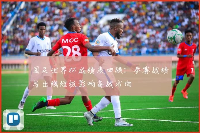国足世界杯成绩表回顾：参赛战绩与出线短板影响备战方向