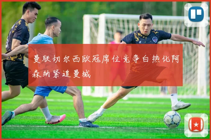 曼联切尔西欧冠席位竞争白热化阿森纳紧追曼城