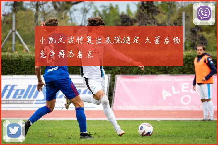 小凯文波特复出表现稳定 火箭后场竞争再添看点