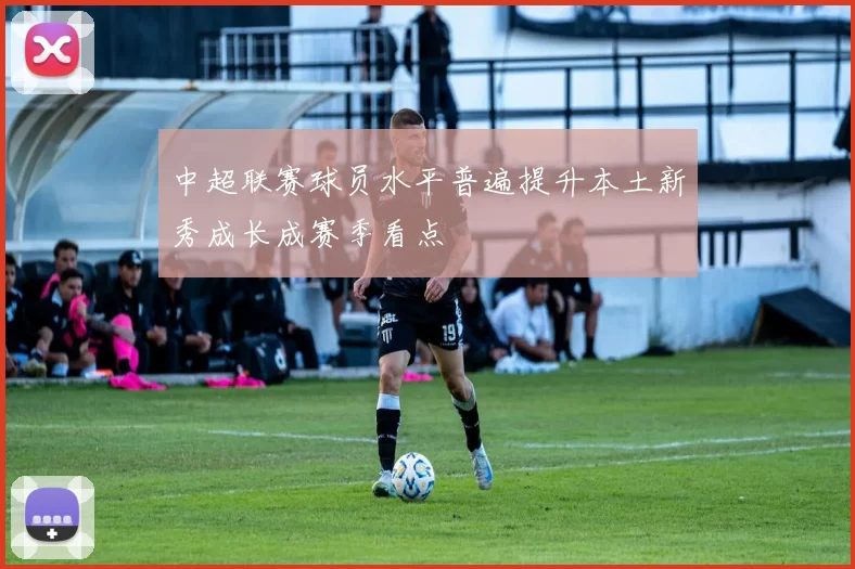 中超联赛球员水平普遍提升本土新秀成长成赛季看点