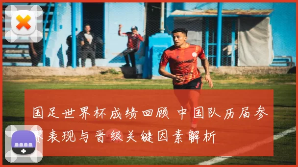 国足世界杯成绩回顾 中国队历届参赛表现与晋级关键因素解析