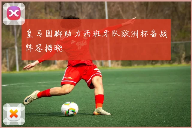 皇马国脚助力西班牙队欧洲杯备战阵容揭晓