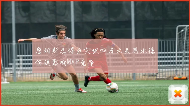 詹姆斯总得分突破四万大关恩比德伤退影响MVP竞争