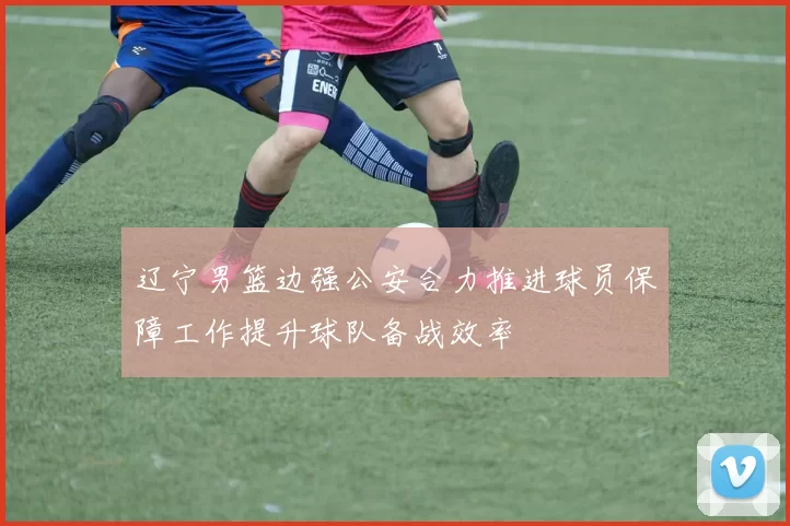 辽宁男篮边强公安合力推进球员保障工作提升球队备战效率