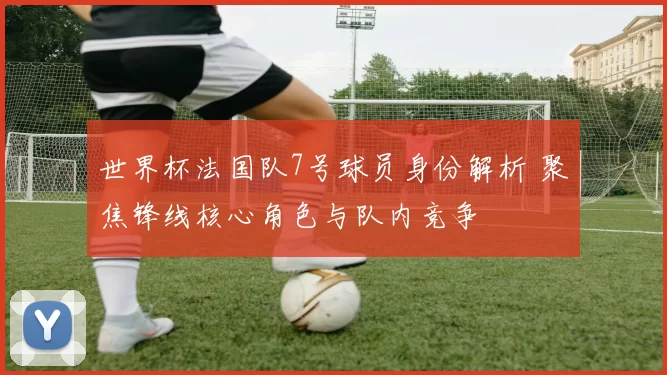 世界杯法国队7号球员身份解析 聚焦锋线核心角色与队内竞争