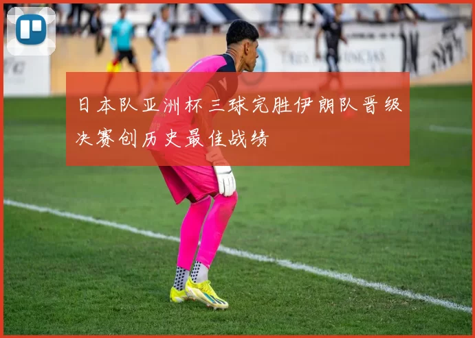 日本队亚洲杯三球完胜伊朗队晋级决赛创历史最佳战绩