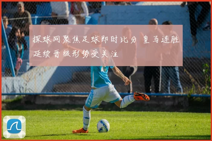探球网聚焦足球即时比分 皇马连胜延续晋级形势受关注