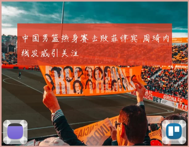 中国男篮热身赛击败菲律宾 周琦内线发威引关注