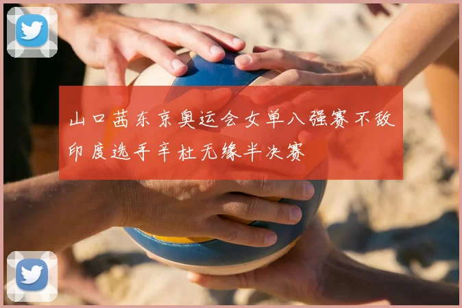 山口茜东京奥运会女单八强赛不敌印度选手辛杜无缘半决赛