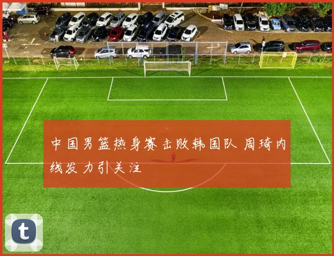 中国男篮热身赛击败韩国队 周琦内线发力引关注