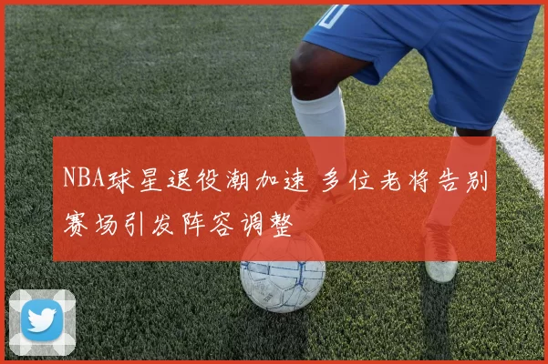NBA球星退役潮加速 多位老将告别赛场引发阵容调整