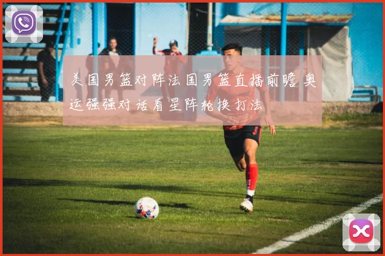 美国男篮对阵法国男篮直播前瞻 奥运强强对话看星阵轮换打法